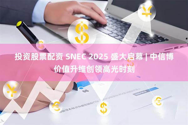 投资股票配资 SNEC 2025 盛大启幕 | 中信博价值升维创领高光时刻