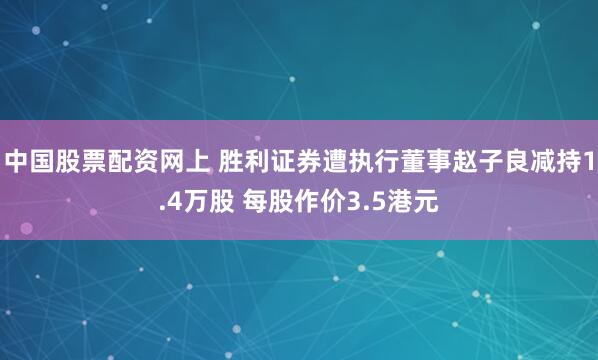 中国股票配资网上 胜利证券遭执行董事赵子良减持1.4万股 每股作价3.5港元
