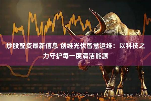 炒股配资最新信息 创维光伏智慧运维：以科技之力守护每一度清洁能源