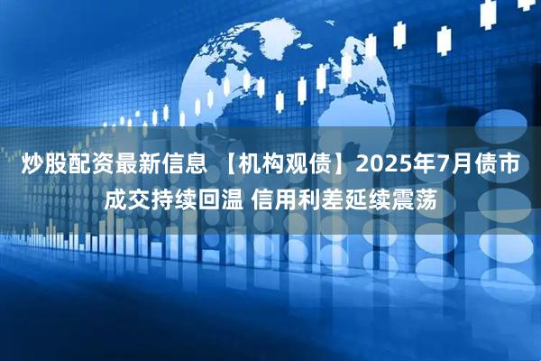 炒股配资最新信息 【机构观债】2025年7月债市成交持续回温 信用利差延续震荡