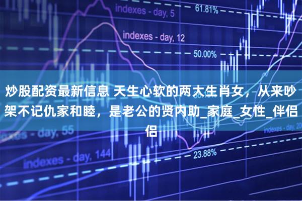 炒股配资最新信息 天生心软的两大生肖女，从来吵架不记仇家和睦，是老公的贤内助_家庭_女性_伴侣