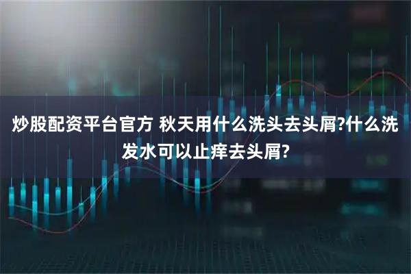 炒股配资平台官方 秋天用什么洗头去头屑?什么洗发水可以止痒去头屑?